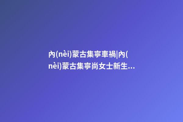 內(nèi)蒙古集寧車禍|內(nèi)蒙古集寧尚女士新生馬年男寶寶取名